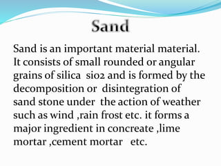 Sand is an important material material.
It consists of small rounded or angular
grains of silica sio2 and is formed by the
decomposition or disintegration of
sand stone under the action of weather
such as wind ,rain frost etc. it forms a
major ingredient in concreate ,lime
mortar ,cement mortar etc.
 