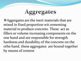 Aggregates are the inert materials that are
mixed in fixed proportion wit cementing
material to produce concrete. These act as
fillers or volume increasing components on the
one hand and are responsible for strength
hardness and durability of the concrete on the
othe hand. these aggregates are bound together
by means of cement
 