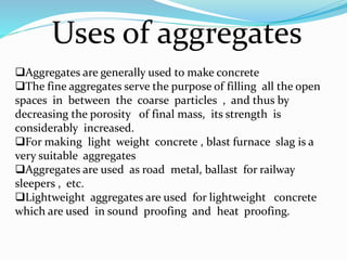 Uses of aggregates
Aggregates are generally used to make concrete
The fine aggregates serve the purpose of filling all the open
spaces in between the coarse particles , and thus by
decreasing the porosity of final mass, its strength is
considerably increased.
For making light weight concrete , blast furnace slag is a
very suitable aggregates
Aggregates are used as road metal, ballast for railway
sleepers , etc.
Lightweight aggregates are used for lightweight concrete
which are used in sound proofing and heat proofing.
 