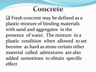  Fresh concrete may be defined as a
plastic mixture of binding materials
with sand and aggregates in the
presence of water. The mixture in a
plastic condition when allowed to set
become as hard as stone certain other
material called admixtures are also
added sometimes to obtain specific
effect
 