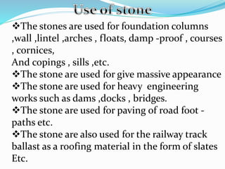 The stones are used for foundation columns
,wall ,lintel ,arches , floats, damp -proof , courses
, cornices,
And copings , sills ,etc.
The stone are used for give massive appearance
The stone are used for heavy engineering
works such as dams ,docks , bridges.
The stone are used for paving of road foot -
paths etc.
The stone are also used for the railway track
ballast as a roofing material in the form of slates
Etc.
 