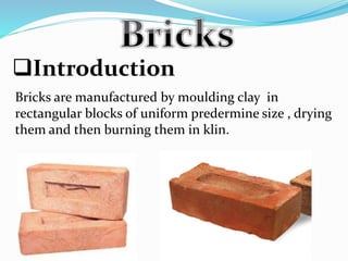 Introduction
Bricks are manufactured by moulding clay in
rectangular blocks of uniform predermine size , drying
them and then burning them in klin.
 