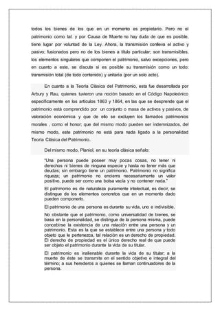 todos los bienes de los que en un momento es propietario. Pero no el
patrimonio como tal, y por Causa de Muerte no hay duda de que es posible,
tiene lugar por voluntad de la Ley. Ahora, la transmisión conlleva el activo y
pasivo; fusionados pero no de los bienes a título particular; son transmisibles,
los elementos singulares que componen el patrimonio, salvo excepciones, pero
en cuanto a este, se discute si es posible su transmisión como un todo:
transmisión total (de todo contenido) y unitaria (por un solo acto).
En cuanto a la Teoría Clásica del Patrimonio, esta fue desarrollada por
Arbury y Rau, quienes tuvieron una noción basado en el Código Napoleónico
específicamente en los artículos 1863 y 1864, en las que se desprende que el
patrimonio está comprendido por un conjunto o masa de activos y pasivos, de
valoración económica y que de ello se excluyen los llamados patrimonios
morales , como el honor; que del mismo modo pueden ser indemnizados, del
mismo modo, este patrimonio no está para nada ligado a la personalidad
Teoría Clásica del Patrimonio.
Del mismo modo, Planiol, en su teoría clásica señalo:
“Una persona puede poseer muy pocas cosas, no tener ni
derechos ni bienes de ninguna especie y hasta no tener más que
deudas; sin embargo tiene un patrimonio. Patrimonio no significa
riqueza; un patrimonio no encierra necesariamente un valor
positivo, puede ser como una bolsa vacía y no contener nada.”
El patrimonio es de naturaleza puramente intelectual, es decir, se
distingue de los elementos concretos que en un momento dado
pueden componerlo.
El patrimonio de una persona es durante su vida, uno e indivisible.
No obstante que el patrimonio, como universalidad de bienes, se
basa en la personalidad, se distingue de la persona misma, puede
concebirse la existencia de una relación entre una persona y un
patrimonio. Esta es la que se establece entre una persona y todo
objeto que le pertenezca, tal relación es un derecho de propiedad.
El derecho de propiedad es el único derecho real de que puede
ser objeto el patrimonio durante la vida de su titular.
El patrimonio es inalienable durante la vida de su titular; a la
muerte de éste se transmite en el sentido objetivo e integral del
término; a sus herederos a quienes se llaman continuadores de la
persona.
 
