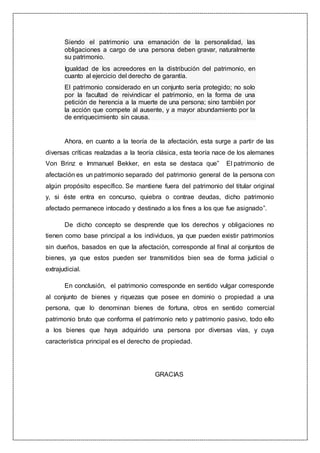Siendo el patrimonio una emanación de la personalidad, las
obligaciones a cargo de una persona deben gravar, naturalmente
su patrimonio.
Igualdad de los acreedores en la distribución del patrimonio, en
cuanto al ejercicio del derecho de garantía.
El patrimonio considerado en un conjunto sería protegido; no solo
por la facultad de reivindicar el patrimonio, en la forma de una
petición de herencia a la muerte de una persona; sino también por
la acción que compete al ausente, y a mayor abundamiento por la
de enriquecimiento sin causa.
Ahora, en cuanto a la teoría de la afectación, esta surge a partir de las
diversas críticas realzadas a la teoría clásica, esta teoría nace de los alemanes
Von Brinz e Immanuel Bekker, en esta se destaca que” El patrimonio de
afectación es un patrimonio separado del patrimonio general de la persona con
algún propósito específico. Se mantiene fuera del patrimonio del titular original
y, si éste entra en concurso, quiebra o contrae deudas, dicho patrimonio
afectado permanece intocado y destinado a los fines a los que fue asignado”.
De dicho concepto se desprende que los derechos y obligaciones no
tienen como base principal a los individuos, ya que pueden existir patrimonios
sin dueños, basados en que la afectación, corresponde al final al conjuntos de
bienes, ya que estos pueden ser transmitidos bien sea de forma judicial o
extrajudicial.
En conclusión, el patrimonio corresponde en sentido vulgar corresponde
al conjunto de bienes y riquezas que posee en dominio o propiedad a una
persona, que lo denominan bienes de fortuna, otros en sentido comercial
patrimonio bruto que conforma el patrimonio neto y patrimonio pasivo, todo ello
a los bienes que haya adquirido una persona por diversas vías, y cuya
característica principal es el derecho de propiedad.
GRACIAS
 