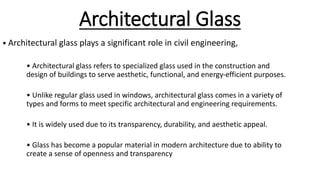 Architectural Glass
• Architectural glass plays a significant role in civil engineering,
• Architectural glass refers to specialized glass used in the construction and
design of buildings to serve aesthetic, functional, and energy-efficient purposes.
• Unlike regular glass used in windows, architectural glass comes in a variety of
types and forms to meet specific architectural and engineering requirements.
• It is widely used due to its transparency, durability, and aesthetic appeal.
• Glass has become a popular material in modern architecture due to ability to
create a sense of openness and transparency
 