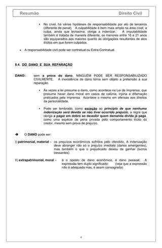 Resumão                                                                 Direito Civil

                     No cível, há várias hipóteses de responsabilidade por ato de terceiros
                      (diferente de penal). A culpabilidade é bem mais ampla na área cível, a
                      culpa, ainda que levíssima, obriga a indenizar.      A imputabilidade
                      também é tratada de maneira diferente, os menores entre 16 e 21 anos
                      são equiparados aos maiores quanto às obrigações resultantes de atos
                      ilícitos em que forem culpados.

    •   A responsabilidade civil pode ser contratual ou Extra-Contratual.



8.4. DO DANO E SUA REPARAÇÃO


DANO:         sem a prova do dano, NINGUÉM PODE SER RESPONSABILIZADO
              CIVILMENTE. A inexistência de dano torna sem objeto a pretensão à sua
              reparação.

                     Às vezes a lei presume o dano, como acontece na Lei de Imprensa, que
                      presume haver dano moral em casos de calúnia, injúria e difamação
                      praticados pela imprensa. Acontece o mesmo em ofensas aos direitos
                      da personalidade.

                     Pode ser lembrado, como exceção ao princípio de que nenhuma
                      indenização será devida se não tiver ocorrido prejuízo, a regra que
                      obriga a pagar em dobro ao devedor quem demanda divida já paga,
                      como uma espécie de pena privada pelo comportamento ilícito do
                      credor, mesmo sem prova de prejuízo.


       O DANO pode ser:

I) patrimonial, material – os prejuízos econômicos sofridos pelo ofendido. A indenização
                           deve abranger não só o prejuízo imediato (danos emergentes),
                           mas também o que o prejudicado deixou de ganhar (lucros
                           cessantes)

II) extrapatrimonial, moral –     é o oposto de dano econômico, é dano pessoal. A
                                  expressão tem duplo significado:  (veja que a expressão
                                  não é adequada mas, é assim consagrada)




                                                4
 