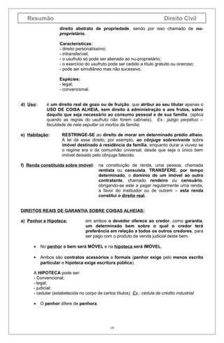 Resumão

Direito Civil
direito abstrato de propriedade, sendo por isso chamado de nuproprietário.
Características:
- direito personalíssimo;
- intransferível;
- o usufruto só pode ser alienado ao nu-proprietário;
- o exercício do usufruto pode ser cedido a título gratuito ou oneroso;
- pode ser simultâneo mas não sucessivo.
Espécies:
- legal;
- convencional.

d) Uso:

é um direito real de gozo ou de fruição, que atribui ao seu titular apenas o
USO DE COISA ALHEIA, sem direito à administração e aos frutos, salvo
daquilo que seja necessário ao consumo pessoal e de sua família. (aplica
quando as regras do usufruto não forem cabíveis). Ex.: jazigo perpétuo –
faculdade de nele sepultar os mortos da família;

e) Habitação:

RESTRINGE-SE ao direito de morar em determinado prédio alheio.
A lei dá esse direito, por exemplo, ao cônjuge sobrevivente sobre
imóvel destinado à residência da família, enquanto durar a viuvez se
o regime era o da comunhão universal, desde que seja o único bem
imóvel deixado pelo cônjuge falecido.

f) Renda constituída sobre imóvel:

na constituição de renda, uma pessoa, chamada
rentista ou censuísta, TRANSFERE, por tempo
determinado, o domínio de um imóvel ao outro
contratante, chamado rendeiro ou censuário,
obrigando-se este a pagar regularmente uma renda,
a favor do instituidor ou de outrem – esta renda
constituí o direito real.

DIREITOS REAIS DE GARANTIA SOBRE COISAS ALHEIAS:
a) Penhor e Hipoteca:

em ambos o devedor oferece ao credor, como garantia,
um determinado bem sobre o qual o credor terá
preferência em relação a todos os outros credores, para
ser pago com o produto da venda judicial deste bem.

•

No penhor o bem será MÓVEL e na hipoteca será IMÓVEL.

•

Ambos são contratos acessórios e formais (penhor exige pelo menos escrito
particular e hipoteca exige escritura pública).

A HIPOTECA pode ser:
- Convencional;
- legal;
- judicial;
- cedular (estabelecida no corpo de certos títulos) Ex.: cédula de crédito industrial.
•

O penhor difere de penhora.

19

 