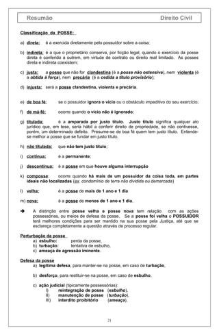 Resumão

Direito Civil

Classificação da POSSE:
a) direta:

é a exercida diretamente pelo possuidor sobre a coisa;

b) indireta: é a que o proprietário conserva, por ficção legal, quando o exercício da posse
direta é conferido a outrem, em virtude de contrato ou direito real limitado. As posses
direta e indireta coexistem;
c) justa:
a posse que não for clandestina (é a posse não ostensiva), nem violenta (é
a obtida à força), nem precária (é a cedida a título provisório);
d) injusta: será a posse clandestina, violenta e precária.
e) de boa fé:

se o possuidor ignora o vício ou o obstáculo impeditivo do seu exercício;

f) de má-fé:

ocorre quando o vício não é ignorado;

g) titulada:
é a amparada por justo título. Justo título significa qualquer ato
jurídico que, em tese, seria hábil a conferir direito de propriedade, se não contivesse,
porém, um determinado defeito. Presume-se de boa fé quem tem justo título. Entendese melhor a posse que se fundar em justo título.
h) não titulada:

que não tem justo título;

i) contínua:

é a permanente;

j) descontínua:

é a posse em que houve alguma interrupção

k) composse:
ocorre quando há mais de um possuidor da coisa toda, em partes
ideais não localizadas (ex. condomínio de terra não dividida ou demarcada)
l) velha:

é a posse de mais de 1 ano e 1 dia

m) nova:

é a posse de menos de 1 ano e 1 dia.



A distinção entre posse velha e posse nova tem relação
com as ações
possessórias, ou meios de defesa da posse. Se a posse foi velha o POSSUIDOR
terá melhores condições para ser mantido na sua posse pela Justiça, até que se
esclareça completamente a questão através de processo regular.

Perturbação da posse
a) esbulho:
perda da posse,
b) turbação:
tentativa de esbulho,
c) ameaça de agressão iminente.
Defesa da posse
a) legítima defesa, para manter-se na posse, em caso de turbação,
b) desforço, para restituir-se na posse, em caso de esbulho,
c) ação judicial (tipicamente possessórias):
I)
reintegração de posse (esbulho),
II)
manutenção de posse (turbação),
III)
interdito proibitório
(ameaça),

21

 