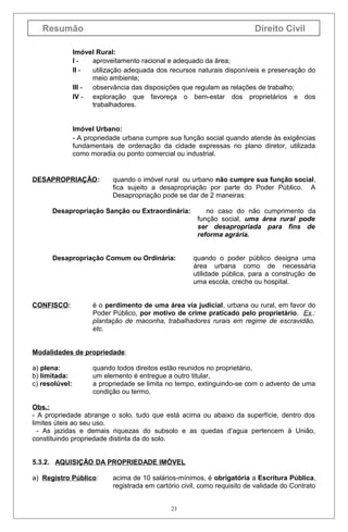 Resumão

Direito Civil

Imóvel Rural:
Iaproveitamento racional e adequado da área;
II utilização adequada dos recursos naturais disponíveis e preservação do
meio ambiente;
III observância das disposições que regulam as relações de trabalho;
IV - exploração que favoreça o bem-estar dos proprietários e dos
trabalhadores.
Imóvel Urbano:
- A propriedade urbana cumpre sua função social quando atende às exigências
fundamentais de ordenação da cidade expressas no plano diretor, utilizada
como moradia ou ponto comercial ou industrial.

DESAPROPRIAÇÃO:

quando o imóvel rural ou urbano não cumpre sua função social,
fica sujeito a desapropriação por parte do Poder Público. A
Desapropriação pode se dar de 2 maneiras:

Desapropriação Sanção ou Extraordinária:

Desapropriação Comum ou Ordinária:

CONFISCO:

no caso do não cumprimento da
função social, uma área rural pode
ser desapropriada para fins de
reforma agrária.
quando o poder público designa uma
área urbana como de necessária
utilidade pública, para a construção de
uma escola, creche ou hospital.

é o perdimento de uma área via judicial, urbana ou rural, em favor do
Poder Público, por motivo de crime praticado pelo proprietário. Ex.:
plantação de maconha, trabalhadores rurais em regime de escravidão,
etc.

Modalidades de propriedade:
a) plena:
b) limitada:
c) resolúvel:

quando todos direitos estão reunidos no proprietário,
um elemento é entregue a outro titular,
a propriedade se limita no tempo, extinguindo-se com o advento de uma
condição ou termo.

Obs.:
- A propriedade abrange o solo, tudo que está acima ou abaixo da superfície, dentro dos
limites úteis ao seu uso.
- As jazidas e demais riquezas do subsolo e as quedas d’agua pertencem à União,
constituindo propriedade distinta da do solo.
5.3.2. AQUISIÇÃO DA PROPRIEDADE IMÓVEL
a) Registro Público:

acima de 10 salários-mínimos, é obrigatória a Escritura Pública,
registrada em cartório civil, como requisito de validade do Contrato
23

 