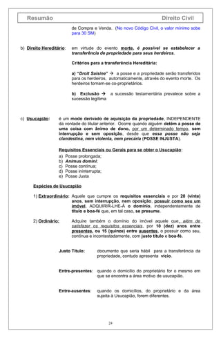 Resumão

Direito Civil
de Compra e Venda. (No novo Código Civil, o valor mínimo sobe
para 30 SM)

b) Direito Hereditário:

em virtude do evento morte, é possível se estabelecer a
transferência de propriedade para seus herdeiros.
Critérios para a transferência Hereditária:
a) “Droit Saisine”  a posse e a propriedade serão transferidos
para os herdeiros, automaticamente, através do evento morte. Os
herdeiros tornam-se co-proprietários.
b) Exclusão  a sucessão testamentária prevalece sobre a
sucessão legítima

c) Usucapião:

é um modo derivado de aquisição da propriedade, INDEPENDENTE
da vontade do titular anterior. Ocorre quando alguém detém a posse de
uma coisa com ânimo de dono, por um determinado tempo, sem
interrupção e sem oposição, desde que essa posse não seja
clandestina, nem violenta, nem precária (POSSE INJUSTA).
Requisitos Essenciais ou Gerais para se obter o Usucapião:
a) Posse prolongada;
b) Animus domini;
c) Posse contínua;
d) Posse ininterrupta;
e) Posse Justa

Espécies de Usucapião
1) Extraordinário: Aquele que cumpre os requisitos essenciais e por 20 (vinte)
anos, sem interrupção, nem oposição, possuir como seu um
imóvel, ADQUIRIR-LHE-Á o domínio, independentemente de
título e boa-fé que, em tal caso, se presume.
2) Ordinário:

Adquire também o domínio do imóvel aquele que, além de
satisfazer os requisitos essenciais, por 10 (dez) anos entre
presentes, ou 15 (quinze) entre ausentes, o possuir como seu,
contínua e incontestadamente, com justo título e boa-fé.

Justo Título:

documento que seria hábil para a transferência da
propriedade, contudo apresenta vício.

Entre-presentes: quando o domicílio do proprietário for o mesmo em
que se encontra a área motivo de usucapião.
Entre-ausentes:

quando os domicílios, do proprietário e da área
sujeita à Usucapião, forem diferentes.

24

 