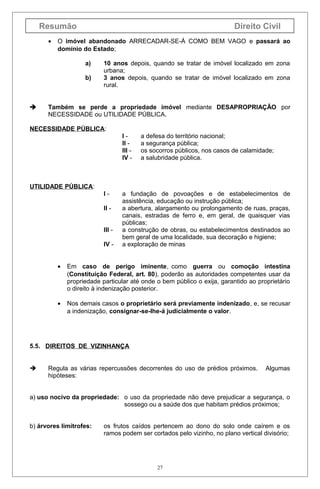 Resumão
•

Direito Civil

O imóvel abandonado ARRECADAR-SE-Á COMO BEM VAGO e passará ao
domínio do Estado;
a)
b)



10 anos depois, quando se tratar de imóvel localizado em zona
urbana;
3 anos depois, quando se tratar de imóvel localizado em zona
rural.

Também se perde a propriedade imóvel mediante DESAPROPRIAÇÃO por
NECESSIDADE ou UTILIDADE PÚBLICA.

NECESSIDADE PÚBLICA:
III III IV -

a defesa do território nacional;
a segurança pública;
os socorros públicos, nos casos de calamidade;
a salubridade pública.

UTILIDADE PÚBLICA:
III III IV -

a fundação de povoações e de estabelecimentos de
assistência, educação ou instrução pública;
a abertura, alargamento ou prolongamento de ruas, praças,
canais, estradas de ferro e, em geral, de quaisquer vias
públicas;
a construção de obras, ou estabelecimentos destinados ao
bem geral de uma localidade, sua decoração e higiene;
a exploração de minas

•

Em caso de perigo iminente, como guerra ou comoção intestina
(Constituição Federal, art. 80), poderão as autoridades competentes usar da
propriedade particular até onde o bem público o exija, garantido ao proprietário
o direito à indenização posterior.

•

Nos demais casos o proprietário será previamente indenizado, e, se recusar
a indenização, consignar-se-lhe-á judicialmente o valor.

5.5. DIREITOS DE VIZINHANÇA



Regula as várias repercussões decorrentes do uso de prédios próximos.
hipóteses:

Algumas

a) uso nocivo da propriedade: o uso da propriedade não deve prejudicar a segurança, o
sossego ou a saúde dos que habitam prédios próximos;
b) árvores limítrofes:

os frutos caídos pertencem ao dono do solo onde caírem e os
ramos podem ser cortados pelo vizinho, no plano vertical divisório;

27

 