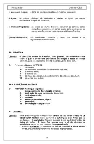 Resumão
c) passagem forçada:
d) águas:

Direito Civil
o dono do prédio encravado pode reclamar passagem;

os prédios inferiores são obrigados a receber as águas que correm
naturalmente dos prédios superiores;

e) limites entre prédios:

f) direito de construir:

as cercas ou muros divisórios presumem-se comuns, sendo
obrigados a concorrer, em partes iguais, para as despesas de
sua construção e conservação os proprietários confinantes;
nas construções, observar
regulamentos administrativos;

o

direito

dos

vizinhos

e

os

5.6. HIPOTECA
Conceito:



o DEVEDOR oferece ao CREDOR, como garantia, um determinado bem
sobre o qual o credor terá preferência em relação a todos os outros
credores, para ser pago com o produto da venda judicial deste bem.

Podem ser objeto de HIPOTECA:
Ios imóveis;
II os acessórios dos imóveis conjuntamente com eles;
III o domínio direto;
IV - o domínio útil;
VIas minas e pedreiras, independentemente do solo onde se acham;
VII - os navios e os aviões;

5.6.1. EXTINÇÃO DA HIPOTECA


A HIPOTECA extingue-se pelo(a):
Idesaparecimento da obrigação principal;
II destruição da coisa ou resolução do domínio;
III renúncia do credor;
IV - remissão;
Vsentença passada em julgado;
VI - prescrição;
VII - arrematação ou adjudicação.

5.7. USUFRUTO
Conceito:

é um direito de gozo ou fruição que atribui ao seu titular o DIREITO DE
USAR COISA ALHEIA, móvel ou imóvel, e auferir para si os frutos por ela
produzidos. O usufrutuário fica com a posse, o uso, a administração e os
frutos da coisa.
O dono fica apenas com o direito abstrato de
propriedade, sendo por isso chamado de nu-proprietário.
• Constitui USUFRUTO o direito real de fruir as utilidades e frutos de uma
coisa, enquanto temporariamente destacado da propriedade.

28

 