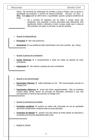 Resumão

Direito Civil

fixado. No momento da celebração do contrato o preço é fixado, mas se ignora a
quantidade da produção, e mesmo se haverá produção. Há pois, um risco: a
Álea. Esta álea pode se referir tanto à quantidade quanto à própria existência da
coisa.
 Se o contrato for aleatório, por se referir a coisas ainda não
existentes, mas expostas a riscos assumidos pelo adquirente, terá
igualmente direito o alienante a todo o preço, posto que a coisa já
não existisse, em parte, ou de todo, no dia do contrato.

•

Quanto à independência:

•

Principais  têm vida autônoma;

•

Acessórios  sua existência está subordinada a de outro contrato: Ex.: fiança.

•

Quanto à pessoa do contratante:

•

Intuito Personae  o consentimento é dado em razão da pessoa do outro
contratante.

•

Impessoais  não importa a pessoa do outro contratante.

•

Quanto à sua denominação:

•

Nominados (Típicos)  estão tipificados em lei. Têm denominação prevista no
Código Civil;

•

Inominados (Atípicos)  ainda não foram regulamentados. São os contratos
criados pelas partes, dentro do princípio da liberdade contratual e que não
correspondem a nenhum tipo previsto no Código Civil.

•

Quanto à autonomia da vontade:

•

Contratos paritários  quando as partes são colocadas em pé de igualdade
discutindo amplamente e fixando todas as suas cláusulas.

•

Contratos de Adesão  quando uma das partes se limita aceitar as cláusulas e
condições previamente estipuladas pela outra.

•

Quanto à Forma:

36

 