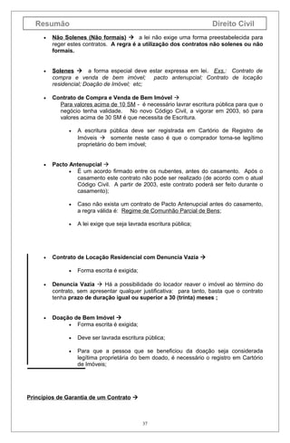 Resumão

Direito Civil

•

Não Solenes (Não formais)  a lei não exige uma forma preestabelecida para
reger estes contratos. A regra é a utilização dos contratos não solenes ou não
formais.

•

Solenes  a forma especial deve estar expressa em lei. Exs.: Contrato de
compra e venda de bem imóvel; pacto antenupcial; Contrato de locação
residencial; Doação de Imóvel; etc;

•

Contrato de Compra e Venda de Bem Imóvel 
Para valores acima de 10 SM - é necessário lavrar escritura pública para que o
negócio tenha validade. No novo Código Civil, a vigorar em 2003, só para
valores acima de 30 SM é que necessita de Escritura.
•

•

A escritura pública deve ser registrada em Cartório de Registro de
Imóveis  somente neste caso é que o comprador torna-se legítimo
proprietário do bem imóvel;

Pacto Antenupcial 
• É um acordo firmado entre os nubentes, antes do casamento. Após o
casamento este contrato não pode ser realizado (de acordo com o atual
Código Civil. A partir de 2003, este contrato poderá ser feito durante o
casamento);
•

•

•

Caso não exista um contrato de Pacto Antenupcial antes do casamento,
a regra válida é: Regime de Comunhão Parcial de Bens;
A lei exige que seja lavrada escritura pública;

Contrato de Locação Residencial com Denuncia Vazia 
•

Forma escrita é exigida;

•

Denuncia Vazia  Há a possibilidade do locador reaver o imóvel ao término do
contrato, sem apresentar qualquer justificativa: para tanto, basta que o contrato
tenha prazo de duração igual ou superior a 30 (trinta) meses ;

•

Doação de Bem Imóvel 
• Forma escrita é exigida;
•

Deve ser lavrada escritura pública;

•

Para que a pessoa que se beneficiou da doação seja considerada
legítima proprietária do bem doado, é necessário o registro em Cartório
de Imóveis;

Princípios de Garantia de um Contrato 

37

 
