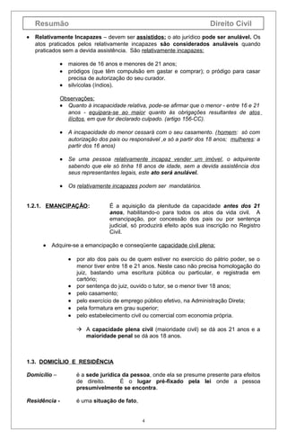Resumão
•

Direito Civil

Relativamente Incapazes – devem ser assistidos; o ato jurídico pode ser anulável. Os
atos praticados pelos relativamente incapazes são considerados anuláveis quando
praticados sem a devida assistência. São relativamente incapazes:
•
•
•

maiores de 16 anos e menores de 21 anos;
pródigos (que têm compulsão em gastar e comprar); o pródigo para casar
precisa de autorização do seu curador.
silvícolas (índios).

Observações:
• Quanto à incapacidade relativa, pode-se afirmar que o menor - entre 16 e 21
anos - equipara-se ao maior quanto às obrigações resultantes de atos
ilícitos, em que for declarado culpado. (artigo 156-CC).
•

A incapacidade do menor cessará com o seu casamento. (homem: só com
autorização dos pais ou responsável ,e só a partir dos 18 anos; mulheres: a
partir dos 16 anos)

•

Se uma pessoa relativamente incapaz vender um imóvel, o adquirente
sabendo que ele só tinha 18 anos de idade, sem a devida assistência dos
seus representantes legais, este ato será anulável.

•

Os relativamente incapazes podem ser mandatários.

1.2.1. EMANCIPAÇÃO:

•

É a aquisição da plenitude da capacidade antes dos 21
anos, habilitando-o para todos os atos da vida civil. A
emancipação, por concessão dos pais ou por sentença
judicial, só produzirá efeito após sua inscrição no Registro
Civil.

Adquire-se a emancipação e conseqüente capacidade civil plena:
•

•
•
•
•
•

por ato dos pais ou de quem estiver no exercício do pátrio poder, se o
menor tiver entre 18 e 21 anos. Neste caso não precisa homologação do
juiz, bastando uma escritura pública ou particular, e registrada em
cartório;
por sentença do juiz, ouvido o tutor, se o menor tiver 18 anos;
pelo casamento;
pelo exercício de emprego público efetivo, na Administração Direta;
pela formatura em grau superior;
pelo estabelecimento civil ou comercial com economia própria.
 A capacidade plena civil (maioridade civil) se dá aos 21 anos e a
maioridade penal se dá aos 18 anos.

1.3. DOMICÍLIO E RESIDÊNCIA
Domicílio –

é a sede jurídica da pessoa, onde ela se presume presente para efeitos
de direito.
É o lugar pré-fixado pela lei onde a pessoa
presumivelmente se encontra.

Residência -

é uma situação de fato,

4

 