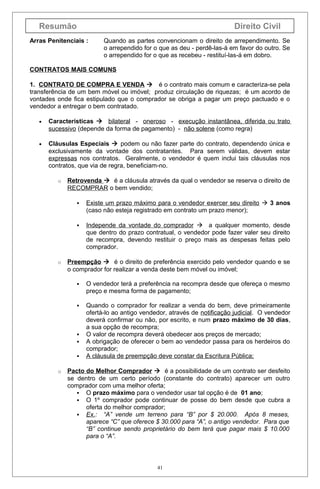 Resumão

Direito Civil

Arras Penitenciais :

Quando as partes convencionam o direito de arrependimento. Se
o arrependido for o que as deu - perdê-las-á em favor do outro. Se
o arrependido for o que as recebeu - restituí-las-á em dobro.

CONTRATOS MAIS COMUNS
1. CONTRATO DE COMPRA E VENDA  é o contrato mais comum e caracteriza-se pela
transferência de um bem móvel ou imóvel; produz circulação de riquezas; é um acordo de
vontades onde fica estipulado que o comprador se obriga a pagar um preço pactuado e o
vendedor a entregar o bem contratado.
•

Características  bilateral - oneroso - execução instantânea, diferida ou trato
sucessivo (depende da forma de pagamento) - não solene (como regra)

•

Cláusulas Especiais  podem ou não fazer parte do contrato, dependendo única e
exclusivamente da vontade dos contratantes. Para serem válidas, devem estar
expressas nos contratos. Geralmente, o vendedor é quem inclui tais cláusulas nos
contratos, que via de regra, beneficiam-no.
o

Retrovenda  é a cláusula através da qual o vendedor se reserva o direito de
RECOMPRAR o bem vendido;




o

Existe um prazo máximo para o vendedor exercer seu direito  3 anos
(caso não esteja registrado em contrato um prazo menor);
Independe da vontade do comprador  a qualquer momento, desde
que dentro do prazo contratual, o vendedor pode fazer valer seu direito
de recompra, devendo restituir o preço mais as despesas feitas pelo
comprador.

Preempção  é o direito de preferência exercido pelo vendedor quando e se
o comprador for realizar a venda deste bem móvel ou imóvel;


O vendedor terá a preferência na recompra desde que ofereça o mesmo
preço e mesma forma de pagamento;



Quando o comprador for realizar a venda do bem, deve primeiramente
ofertá-lo ao antigo vendedor, através de notificação judicial. O vendedor
deverá confirmar ou não, por escrito, e num prazo máximo de 30 dias,
a sua opção de recompra;
O valor de recompra deverá obedecer aos preços de mercado;
A obrigação de oferecer o bem ao vendedor passa para os herdeiros do
comprador;
A cláusula de preempção deve constar da Escritura Pública;




o

Pacto do Melhor Comprador  é a possibilidade de um contrato ser desfeito
se dentro de um certo período (constante do contrato) aparecer um outro
comprador com uma melhor oferta;
 O prazo máximo para o vendedor usar tal opção é de 01 ano;
 O 1º comprador pode continuar de posse do bem desde que cubra a
oferta do melhor comprador;
 Ex.: “A” vende um terreno para “B” por $ 20.000. Após 8 meses,
aparece “C” que oferece $ 30.000 para “A”, o antigo vendedor. Para que
“B” continue sendo proprietário do bem terá que pagar mais $ 10.000
para o “A”.

41

 