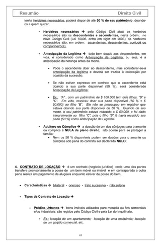 Resumão

Direito Civil

tenha herdeiros necessários, poderá dispor de até 50 % de seu patrimônio, doandoos a quem quizer;


Herdeiros necessários  pelo Código Civil atual os herdeiros
necessários são os descendentes e ascendentes, nesta ordem; no
novo Código Civil (Lei 10406, entra em vigor em 2003), os herdeiros
necessários são, em ordem: ascendentes, descendentes, conjugê ou
companheiro(a).



Antecipação da Legítima  todo bem doado aos descendentes, em
vida, é considerado como Antecipação da Legítima, ou seja, é a
antecipação da herança antes da morte.




Se não estiver expresso em contrato que o ascendente está
doando a sua parte disponível (50 %), será considerado
Antecipação da Legítima;





Pode o ascendente doar ao descendente, mas considerar-se-á
antecipação da legítima e deverá ser trazida à colocação por
ocasião da sucessão.

Ex.: “A” , com um patrimônio de $ 100.000 tem dois filhos, “B” e
“C”. Em vida, resolveu doar sua parte disponível (50 % = $
50.000) ao filho “B”. Ele não se preocupou em registrar que
estava doando sua parte disponível de 50 %. Quando de sua
morte, o seu patrimônio estava reduzido a $ 50.000, e foi dado
integralmente ao filho “C”, pois o filho “B” já havia recebido sua
parte (50 %) como Antecipação da Legítima.

Adultero ou Cúmplice  a doação de um dos cônjuges para o amante
ou cúmplice é NULA de pleno direito; isto ocorre para se proteger a
família;
 Nem os 50 % disponíveis podem ser doados para o amante ou
cúmplice sob pena do contrato ser declarado NULO;

4. CONTRATO DE LOCAÇÃO  é um contrato (negócio jurídico) onde uma das partes
transfere provisoriamente a posse de um bem móvel ou imóvel e em contrapartida a outra
parte realiza um pagamento de alugúeis enquanto estiver de posse do bem,
•

Características  bilateral - oneroso - trato sucessivo - não solene

•

Tipos de Contrato de Locação 

o

Prédios Urbanos  bens imóveis utilizados para moradia ou fins comerciais
e/ou industriais: são regidos pelo Código Civil e pela Lei do Inquilinato.


Ex.: locação de um apartamento; locação de uma residência; locação
de um galpão comercial, etc.

43

 