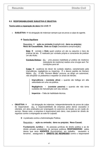 Resumão

Direito Civil

8.2. RESPONSABILIDADE SUBJETIVA E OBJETIVA
Teoria sobre a reparação do dano (no civil) 
•

SUBJETIVA  há obrigação de indenizar sempre que se prova a culpa do agente.
 Teoria Aquiliana
Requisitos  ação ou omissão (negligência); dano ou prejuízo;
Nexo de Causalidade; Dolo ou Culpa (necessária comprovação);
Dolo  comete o Dolo quem pratica um ato ou assume o risco de
praticar tal ato. É realizado por vontade própria e consciente de praticar
um ato ilícito;
Conduta Dolosa - Ex.: uma pessoa inabilitada p/ prática de medicina
(estudante de medicina) realiza uma cirurgia sem Ter
condições para tal.
Culpa  ausência do dever de cuidado objetivo, caracterizado pela
imprudência, negligência ou imperícia. É o desvio padrão do Homem
Médio. Ex.: O dito “Homem Médio” procura, ao dirigir um automóvel,
não atropelar os pedestres e respeitar os sinais de trânsito.
Imprudência - (conduta ativa) – quando ele trafega em alta
velocidade em uma via pública;
Negligência - (conduta passiva) – quando ele não toma
cuidados de manutenção com seu veículo;
Imperícia - Falta de habilidade técnica.

•

OBJETIVA 
há obrigação de indenizar, independentemente da prova de culpa
do responsável. Ex.: a responsabilidade da empresa pelos danos causados à
clientela, em atos praticados por empregado no exercício da função ou em razão do
serviço. Nesse caso, a empresa é responsável pelo dano, mas poderá ter direito de
regresso contra o empregado se este for culpado.
 é praticado contra a Administração Pública;
Requisitos -

ação ou omissão; dano ou prejuízo; Nexo Causal;

Fundamento Jurídico - As pessoas jurídicas de direito público e as de
direito privado prestadoras de serviços públicos RESPONDERÃO pelos
danos que seus AGENTES (funcionários), em trabalho, causarem a
terceiros , assegurado o DIREITO DE REGRESSO contra o responsável

47

 