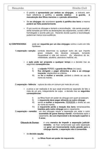 Resumão

Direito Civil


O pedido é apresentado por ambos os cônjuges, e indicará, sem
fazer referência à partilha, o acordo relativo:
à guarda,
à
manutenção dos filhos menores e a pensão alimentícia.



Se os cônjuges não acordarem quanto à partilha dos bens a mesma
poderá ser feita posteriormente.



O juiz ouvirá os cônjuges e tentará a reconciliação; não sendo possível,
serão tomadas por termo as declarações dos separandos, ouvido o MP e
homologado o acordo pelo juiz. Havendo dúvida quanto a reconciliação
poderá ser marca nova audiência;

b) CONTENCIOSA:

pode ser requerida por um dos cônjuges contra o outro em três
hipóteses:

1) separação - sanção:



conduta desonrosa ou qualquer outro ato que importe
grave violação dos deveres conjugais, tornando
insuportável a vida em comum; Ex.: abandono do lar,
infidelidade, adultério, abandono material, etc.

a ação pode ser proposta a qualquer tempo e a decisão traz as
seguintes conseqüências:
I)
II)
III)

o culpado PERDE a guarda dos filhos (no caso),
fica obrigado a pagar alimentos a eles e ao cônjuge
inocente, obedecidos os critérios,
se for a mulher a vencida, perderá o direito ao uso do
nome do marido;

2) separação - falência: ruptura da vida um comum por mais de um ano;


a prova a ser realizada é de que casal encontra-se separado de fato a
mais de um ano, independente de culpa; a decisão traz as seguintes
conseqüências:
I)
II)
III)

os filhos ficam em poder do cônjuge com quem já estavam;
o requerente deve pagar alimento ao outro cônjuge;
sendo a mulher a requerente, PERDERÁ o direito ao uso
do nome do marido,
IV)
o requerente perde a meação dos bens remanescentes
trazidos pelo outro cônjuge para o casamento;
3) separação – remédio: um dos cônjuges requer a separação por estar o outro
acometido de grave doença mental, manifestada após o
casamento, de cura improvável e de duração superior a
5 anos;
Cláusula de Dureza:



é uma maneira de impedir a separação judicialremédio; se ficar comprovado que esta separação
vai gerar um inconveniente muito grande para o
cônjuge doente, a separação não é consentida.

da decisão resulta:
I)

os filhos ficam em poder do requerente;

52

 