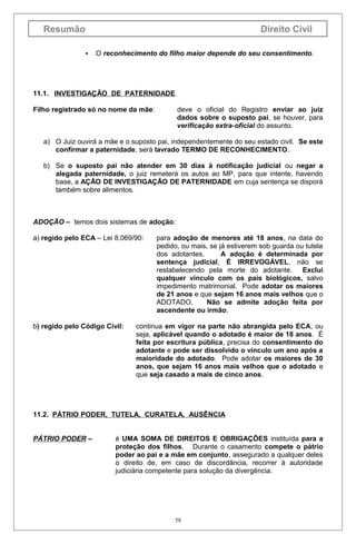 Resumão

Direito Civil


O reconhecimento do filho maior depende do seu consentimento.

11.1. INVESTIGAÇÃO DE PATERNIDADE
Filho registrado só no nome da mãe:

deve o oficial do Registro enviar ao juiz
dados sobre o suposto pai, se houver, para
verificação extra-oficial do assunto.

a) O Juiz ouvirá a mãe e o suposto pai, independentemente do seu estado civil. Se este
confirmar a paternidade, será lavrado TERMO DE RECONHECIMENTO.
b) Se o suposto pai não atender em 30 dias à notificação judicial ou negar a
alegada paternidade, o juiz remeterá os autos ao MP, para que intente, havendo
base, a AÇÃO DE INVESTIGAÇÃO DE PATERNIDADE em cuja sentença se disporá
também sobre alimentos.

ADOÇÃO – temos dois sistemas de adoção:
a) regido pelo ECA – Lei 8.069/90:

b) regido pelo Código Civil:

para adoção de menores até 18 anos, na data do
pedido, ou mais, se já estiverem sob guarda ou tutela
dos adotantes.
A adoção é determinada por
sentença judicial, É IRREVOGÁVEL, não se
restabelecendo pela morte do adotante. Exclui
qualquer vínculo com os pais biológicos, salvo
impedimento matrimonial. Pode adotar os maiores
de 21 anos e que sejam 16 anos mais velhos que o
ADOTADO.
Não se admite adoção feita por
ascendente ou irmão.

continua em vigor na parte não abrangida pelo ECA, ou
seja, aplicável quando o adotado é maior de 18 anos. É
feita por escritura pública, precisa do consentimento do
adotante e pode ser dissolvido o vínculo um ano após a
maioridade do adotado. Pode adotar os maiores de 30
anos, que sejam 16 anos mais velhos que o adotado e
que seja casado a mais de cinco anos.

11.2. PÁTRIO PODER, TUTELA, CURATELA, AUSÊNCIA
PÁTRIO PODER –

é UMA SOMA DE DIREITOS E OBRIGAÇÕES instituída para a
proteção dos filhos. Durante o casamento compete o pátrio
poder ao pai e a mãe em conjunto, assegurado a qualquer deles
o direito de, em caso de discordância, recorrer à autoridade
judiciária competente para solução da divergência.

58

 