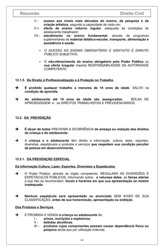 Resumão

Direito Civil

VV IVII -

acesso aos níveis mais elevados do ensino, da pesquisa e da
criação artística, segundo a capacidade de cada um;
oferta de ensino noturno regular, adequado às condições do
adolescente trabalhador;
atendimento no ensino fundamental, através de programas
suplementares de material didático-escolar, transporte, alimentação e
assistência à saúde.



O ACESSO AO ENSINO OBRIGATÓRIO E GRATUITO É DIREITO
PÚBLICO SUBJETIVO.



O não-oferecimento do ensino obrigatório pelo Poder Público ou
sua oferta irregular importa RESPONSABILIDADE DA AUTORIDADE
COMPETENTE.

12.1.5. Do Direito à Profissionalização e à Proteção no Trabalho


É proibido qualquer trabalho a menores de 14 anos de idade, SALVO na
condição de aprendiz.



Ao adolescente até 14 anos de idade são assegurados:
BOLSA DE
APRENDIZAGEM e os DIREITOS TRABALHISTAS E PREVIDENCIÁRIOS.

12.2. DA PREVENÇÃO



É dever de todos PREVENIR A OCORRÊNCIA de ameaça ou violação dos direitos
da criança e do adolescente.



A criança e o adolescente têm direito a informação, cultura, lazer, esportes,
diversões, espetáculos e produtos e serviços que respeitem sua condição peculiar
de pessoa em desenvolvimento.

12.2.1. DA PREVENÇÃO ESPECIAL
Da Informação Cultura, Lazer, Esportes, Diversões e Espetáculos


O Poder Público, através do órgão competente, REGULARÁ AS DIVERSÕES E
ESPETÁCULOS PÚBLICOS, informando sobre: a natureza deles, as faixas etárias
a que não se recomendem, locais e horários em que sua apresentação se mostre
inadequada.



Nenhum espetáculo será apresentado ou anunciado SEM AVISO DE SUA
CLASSIFICAÇÃO, antes de sua transmissão, apresentação ou exibição.

Dos Produtos e Serviços


É PROIBIDA A VENDA à criança ou adolescente de:
Iarmas, munições e explosivos;
II bebidas alcoólicas;
III - produtos cujos componentes possam causar dependência física ou
psíquica ainda que por utilização indevida;
64

 
