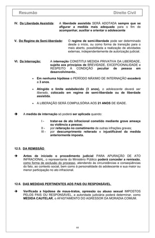 Resumão

Direito Civil

IV. Da Liberdade Assistida:

A liberdade assistida SERÁ ADOTADA sempre que se
afigurar a medida mais adequada para o fim de
acompanhar, auxiliar e orientar o adolescente

V. Do Regime de Semi-liberdade:

VI. Da Internação:

O regime de semi-liberdade pode ser determinado
desde o início, ou como forma de transição para o
meio aberto, possibilitada a realização de atividades
externas, independentemente de autorização judicial.

A internação CONSTITUI MEDIDA PRIVATIVA DA LIBERDADE,
sujeita aos princípios de BREVIDADE, EXCEPCIONALIDADE e
RESPEITO À CONDIÇÃO peculiar de pessoa em
desenvolvimento.

•

•

Atingido o limite estabelecido (3 anos), o adolescente deverá ser
liberado, colocado em regime de semi-liberdade ou de liberdade
assistida.

•



Em nenhuma hipótese o PERÍODO MÁXIMO DE INTERNAÇÃO excederá
a 3 anos.

A LIBERAÇÃO SERÁ COMPULSÓRIA AOS 21 ANOS DE IDADE.

A medida de internação só poderá ser aplicada quando:
III III -

tratar-se de ato infracional cometido mediante grave ameaça
ou violência a pessoa;
por reiteração no cometimento de outras infrações graves;
por descumprimento reiterado e injustificável da medida
anteriormente imposta.

12.5. DA REMISSÃO


Antes de iniciado o procedimento judicial PARA APURAÇÃO DE ATO
INFRACIONAL, o representante do Ministério Público poderá conceder a remissão,
como forma de exclusão do processo, atendendo às circunstâncias e conseqüências
do fato, ao contexto social, bem como à personalidade do adolescente e sua maior ou
menor participação no ato infracional.

12.6. DAS MEDIDAS PERTINENTES AOS PAIS OU RESPONSÁVEL


Verificada a hipótese de maus-tratos, opressão ou abuso sexual IMPOSTOS
PELOS PAIS OU RESPONSÁVEL, a autoridade judiciária poderá determinar, como
MEDIDA CAUTELAR, o AFASTAMENTO DO AGRESSOR DA MORADIA COMUM.

68

 