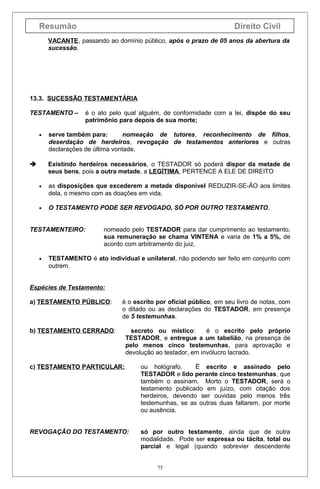 Resumão

Direito Civil

VACANTE, passando ao domínio público, após o prazo de 05 anos da abertura da
sucessão.

13.3. SUCESSÃO TESTAMENTÁRIA
TESTAMENTO –
•

é o ato pelo qual alguém, de conformidade com a lei, dispõe do seu
patrimônio para depois de sua morte;

serve também para:
nomeação de tutores, reconhecimento de filhos,
deserdação de herdeiros, revogação de testamentos anteriores e outras
declarações de última vontade.
Existindo herdeiros necessários, o TESTADOR só poderá dispor da metade de
seus bens, pois a outra metade, a LEGÍTIMA, PERTENCE A ELE DE DIREITO


•

as disposições que excederem a metade disponível REDUZIR-SE-ÃO aos limites
dela, o mesmo com as doações em vida.

•

O TESTAMENTO PODE SER REVOGADO, SÓ POR OUTRO TESTAMENTO.

TESTAMENTEIRO:

•

nomeado pelo TESTADOR para dar cumprimento ao testamento,
sua remuneração se chama VINTENA e varia de 1% a 5%, de
acordo com arbitramento do juiz.

TESTAMENTO é ato individual e unilateral, não podendo ser feito em conjunto com
outrem.

Espécies de Testamento:
a) TESTAMENTO PÚBLICO:

é o escrito por oficial público, em seu livro de notas, com
o ditado ou as declarações do TESTADOR, em presença
de 5 testemunhas.

b) TESTAMENTO CERRADO:

secreto ou místico:
é o escrito pelo próprio
TESTADOR, e entregue a um tabelião, na presença de
pelo menos cinco testemunhas, para aprovação e
devolução ao testador, em invólucro lacrado.

c) TESTAMENTO PARTICULAR:

ou hológrafo.
É escrito e assinado pelo
TESTADOR e lido perante cinco testemunhas, que
também o assinam. Morto o TESTADOR, será o
testamento publicado em juízo, com citação dos
herdeiros, devendo ser ouvidas pelo menos três
testemunhas, se as outras duas faltarem, por morte
ou ausência.

REVOGAÇÃO DO TESTAMENTO:

só por outro testamento, ainda que de outra
modalidade. Pode ser expressa ou tácita, total ou
parcial e legal (quando sobrevier descendente
75

 
