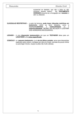 Resumão

Direito Civil
sucessível ao testador, que não o tinha ou não
conhecia quando testou).
No TESTAMENTO
CERRADO presume-se a revogação se o testador o
abrir ou dilacerar.

CLÁUSULAS RESTRITIVAS – o autor da herança, pode impor cláusulas restritivas em
testamento, sobre os bens deixados, como a
incomunicabilidade,
a
inalienabilidade
ou
a
impenhorabilidade, MESMO EM RELAÇÃO À LEGITIMA
DOS HERDEIROS NECESSÁRIOS.
LEGADO - é uma disposição testamentária em que um TESTADOR deixa para um
LEGATÁRIO uma coisa especificada.
CODICILO - ou pequeno testamento, é um ato de última vontade, serve para disposições
especiais sobre enterro, sufrágios por alma do finado, esmolas de pouca monta
ou para legar móveis, roupas ou jóias não muito valiosas.

76

 