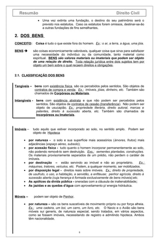 Resumão
•

Direito Civil
Uma vez extinta uma fundação, o destino do seu patrimônio será o
previsto nos estatutos. Caso os estatutos forem omissos, destinar-se-ão
a outras fundações de fins semelhantes.

2. DOS BENS
CONCEITO:
BENS 

Coisa é tudo o que existe fora do homem. Ex.: o ar, a terra, a água, uma jóia.
são coisas economicamente valoráveis, qualquer coisa que sirva para satisfazer
uma necessidade do indivíduo ou da comunidade, tanto material como
espiritual. BENS são valores materiais ou imateriais que podem ser objeto
de uma relação de direito. Toda relação jurídica entre dois sujeitos tem por
objeto um bem sobre o qual recaem direitos e obrigações.

2.1. CLASSIFICAÇÃO DOS BENS
Tangíveis – bens com existência física, são os percebidos pelos sentidos. São objetos de
contratos de compra e venda. Ex.: imóveis, jóias, dinheiro, etc. Também são
chamados de Corpóreos ou Materiais.
Intangíveis -

Imóveis –
•
•

•
•
•
•
Móveis –
•

bens com existência abstrata e que não podem ser percebidos pelos
sentidos. São objetos de contratos de cessão (transferência). Não podem ser
objeto de usucapião. Ex.: propriedade literária, direito autoral, marcas e
patentes, direito à sucessão aberta, etc. Também são chamados de
Incorpóreos ou Imateriais.

tudo aquilo que estiver incorporado ao solo, no sentido amplo.
objeto de Hipoteca

Podem ser

por natureza - o solo e sua superfície mais acessórios (árvores, frutos) mais
adjacências (espaço aéreo, subsolo);
por acessão física - tudo quanto o homem incorporar permanentemente ao solo,
não podendo removê-lo sem destruição. Exs.: sementes plantadas, construções.
Os materiais provisoriamente separados de um prédio, não perdem o caráter de
imóveis.
por destinação – estão servindo ao imóvel e não ao proprietário.
Ex.:
máquinas, tratores, veículos, etc. Podem, a qualquer momento, ser mobilizados.
por disposição legal - direitos reais sobre imóveis. Ex.: direito de propriedade,
de usufruto, o uso, a habitação, a servidão, a enfiteuse; penhor agrícola, direito à
sucessão aberta (cuja herança é formada exclusivamente de bens móveis);etc.
As apólices da dívida pública - oneradas com a cláusula de inalienabilidade;
As jazidas e as quedas d’água com aproveitamento p/ energia hidráulica.
podem ser objeto de Penhor.
por natureza – são os bens suscetíveis de movimento próprio ou por força alheia.
Ex.: uma cadeira, um boi, um carro, um livro, etc. O Navio e o Avião são bens
móveis sui generis, de natureza especial, sendo tratados, em vários aspectos,
como se fossem imóveis, necessitando de registro e admitindo hipoteca. Ambos
têm nacionalidade.

8

 