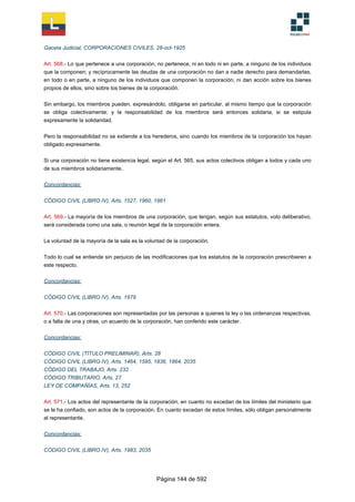 Gaceta Judicial, CORPORACIONES CIVILES, 28-oct-1925
Art. 568.- Lo que pertenece a una corporación, no pertenece, ni en todo ni en parte, a ninguno de los individuos
que la componen; y recíprocamente las deudas de una corporación no dan a nadie derecho para demandarlas,
en todo o en parte, a ninguno de los individuos que componen la corporación, ni dan acción sobre los bienes
propios de ellos, sino sobre los bienes de la corporación.
Sin embargo, los miembros pueden, expresándolo, obligarse en particular, al mismo tiempo que la corporación
se obliga colectivamente; y la responsabilidad de los miembros será entonces solidaria, si se estipula
expresamente la solidaridad.
Pero la responsabilidad no se extiende a los herederos, sino cuando los miembros de la corporación los hayan
obligado expresamente.
Si una corporación no tiene existencia legal, según el Art. 565, sus actos colectivos obligan a todos y cada uno
de sus miembros solidariamente.
Concordancias:
CÓDIGO CIVIL (LIBRO IV), Arts. 1527, 1960, 1961
Art. 569.- La mayoría de los miembros de una corporación, que tengan, según sus estatutos, voto deliberativo,
será considerada como una sala, o reunión legal de la corporación entera.
La voluntad de la mayoría de la sala es la voluntad de la corporación.
Todo lo cual se entiende sin perjuicio de las modificaciones que los estatutos de la corporación prescribieren a
este respecto.
Concordancias:
CÓDIGO CIVIL (LIBRO IV), Arts. 1979
Art. 570.- Las corporaciones son representadas por las personas a quienes la ley o las ordenanzas respectivas,
o a falta de una y otras, un acuerdo de la corporación, han conferido este carácter.
Concordancias:
CÓDIGO CIVIL (TÍTULO PRELIMINAR), Arts. 28
CÓDIGO CIVIL (LIBRO IV), Arts. 1464, 1595, 1836, 1864, 2035
CÓDIGO DEL TRABAJO, Arts. 232
CÓDIGO TRIBUTARIO, Arts. 27
LEY DE COMPAÑÍAS, Arts. 13, 252
Art. 571.- Los actos del representante de la corporación, en cuanto no excedan de los límites del ministerio que
se le ha confiado, son actos de la corporación. En cuanto excedan de estos límites, sólo obligan personalmente
al representante.
Concordancias:
CÓDIGO CIVIL (LIBRO IV), Arts. 1983, 2035
Página 144 de 592
 