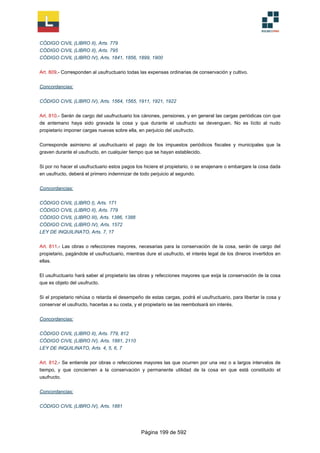 CÓDIGO CIVIL (LIBRO II), Arts. 779
CÓDIGO CIVIL (LIBRO II), Arts. 795
CÓDIGO CIVIL (LIBRO IV), Arts. 1841, 1856, 1899, 1900
Art. 809.- Corresponden al usufructuario todas las expensas ordinarias de conservación y cultivo.
Concordancias:
CÓDIGO CIVIL (LIBRO IV), Arts. 1564, 1565, 1911, 1921, 1922
Art. 810.- Serán de cargo del usufructuario los cánones, pensiones, y en general las cargas periódicas con que
de antemano haya sido gravada la cosa y que durante el usufructo se devenguen. No es lícito al nudo
propietario imponer cargas nuevas sobre ella, en perjuicio del usufructo.
Corresponde asimismo al usufructuario el pago de los impuestos periódicos fiscales y municipales que la
graven durante el usufructo, en cualquier tiempo que se hayan establecido.
Si por no hacer el usufructuario estos pagos los hiciere el propietario, o se enajenare o embargare la cosa dada
en usufructo, deberá el primero indemnizar de todo perjuicio al segundo.
Concordancias:
CÓDIGO CIVIL (LIBRO I), Arts. 171
CÓDIGO CIVIL (LIBRO II), Arts. 779
CÓDIGO CIVIL (LIBRO III), Arts. 1386, 1388
CÓDIGO CIVIL (LIBRO IV), Arts. 1572
LEY DE INQUILINATO, Arts. 7, 17
Art. 811.- Las obras o refecciones mayores, necesarias para la conservación de la cosa, serán de cargo del
propietario, pagándole el usufructuario, mientras dure el usufructo, el interés legal de los dineros invertidos en
ellas.
El usufructuario hará saber al propietario las obras y refecciones mayores que exija la conservación de la cosa
que es objeto del usufructo.
Si el propietario rehúsa o retarda el desempeño de estas cargas, podrá el usufructuario, para libertar la cosa y
conservar el usufructo, hacerlas a su costa, y el propietario se las reembolsará sin interés.
Concordancias:
CÓDIGO CIVIL (LIBRO II), Arts. 779, 812
CÓDIGO CIVIL (LIBRO IV), Arts. 1881, 2110
LEY DE INQUILINATO, Arts. 4, 5, 6, 7
Art. 812.- Se entiende por obras o refecciones mayores las que ocurren por una vez o a largos intervalos de
tiempo, y que conciernen a la conservación y permanente utilidad de la cosa en que está constituido el
usufructo.
Concordancias:
CÓDIGO CIVIL (LIBRO IV), Arts. 1881
Página 199 de 592
 