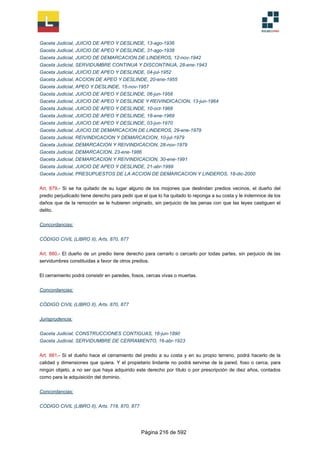 Gaceta Judicial, JUICIO DE APEO Y DESLINDE, 13-ago-1936
Gaceta Judicial, JUICIO DE APEO Y DESLINDE, 31-ago-1938
Gaceta Judicial, JUICIO DE DEMARCACION DE LINDEROS, 12-nov-1942
Gaceta Judicial, SERVIDUMBRE CONTINUA Y DISCONTINUA, 28-ene-1943
Gaceta Judicial, JUICIO DE APEO Y DESLINDE, 04-jul-1952
Gaceta Judicial, ACCION DE APEO Y DESLINDE, 20-ene-1955
Gaceta Judicial, APEO Y DESLINDE, 15-nov-1957
Gaceta Judicial, JUICIO DE APEO Y DESLINDE, 06-jun-1958
Gaceta Judicial, JUICIO DE APEO Y DESLINDE Y REIVINDICACION, 13-jun-1964
Gaceta Judicial, JUICIO DE APEO Y DESLINDE, 10-oct-1968
Gaceta Judicial, JUICIO DE APEO Y DESLINDE, 18-ene-1969
Gaceta Judicial, JUICIO DE APEO Y DESLINDE, 03-jun-1970
Gaceta Judicial, JUICIO DE DEMARCACION DE LINDEROS, 29-ene-1979
Gaceta Judicial, REIVINDICACION Y DEMARCACION, 10-jul-1979
Gaceta Judicial, DEMARCACION Y REIVINDICACION, 28-nov-1979
Gaceta Judicial, DEMARCACION, 23-ene-1986
Gaceta Judicial, DEMARCACION Y REIVINDICACION, 30-ene-1991
Gaceta Judicial, JUICIO DE APEO Y DESLINDE, 21-abr-1999
Gaceta Judicial, PRESUPUESTOS DE LA ACCION DE DEMARCACION Y LINDEROS, 18-dic-2000
Art. 879.- Si se ha quitado de su lugar alguno de los mojones que deslindan predios vecinos, el dueño del
predio perjudicado tiene derecho para pedir que el que lo ha quitado lo reponga a su costa y le indemnice de los
daños que de la remoción se le hubieren originado, sin perjuicio de las penas con que las leyes castiguen el
delito.
Concordancias:
CÓDIGO CIVIL (LIBRO II), Arts. 870, 877
Art. 880.- El dueño de un predio tiene derecho para cerrarlo o cercarlo por todas partes, sin perjuicio de las
servidumbres constituidas a favor de otros predios.
El cerramiento podrá consistir en paredes, fosos, cercas vivas o muertas.
Concordancias:
CÓDIGO CIVIL (LIBRO II), Arts. 870, 877
Jurisprudencia:
Gaceta Judicial, CONSTRUCCIONES CONTIGUAS, 16-jun-1890
Gaceta Judicial, SERVIDUMBRE DE CERRAMIENTO, 16-abr-1923
Art. 881.- Si el dueño hace el cerramiento del predio a su costa y en su propio terreno, podrá hacerlo de la
calidad y dimensiones que quiera. Y el propietario lindante no podrá servirse de la pared, foso o cerca, para
ningún objeto, a no ser que haya adquirido este derecho por título o por prescripción de diez años, contados
como para la adquisición del dominio.
Concordancias:
CÓDIGO CIVIL (LIBRO II), Arts. 718, 870, 877
Página 216 de 592
 
