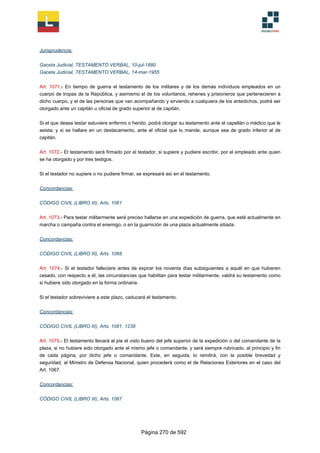 Jurisprudencia:
Gaceta Judicial, TESTAMENTO VERBAL, 10-jul-1880
Gaceta Judicial, TESTAMENTO VERBAL, 14-mar-1955
Art. 1071.- En tiempo de guerra el testamento de los militares y de los demás individuos empleados en un
cuerpo de tropas de la República, y asimismo el de los voluntarios, rehenes y prisioneros que pertenecieren a
dicho cuerpo, y el de las personas que van acompañando y sirviendo a cualquiera de los antedichos, podrá ser
otorgado ante un capitán u oficial de grado superior al de capitán.
Si el que desea testar estuviere enfermo o herido, podrá otorgar su testamento ante el capellán o médico que le
asista; y si se hallare en un destacamento, ante el oficial que lo mande, aunque sea de grado inferior al de
capitán.
Art. 1072.- El testamento será firmado por el testador, si supiere y pudiere escribir, por el empleado ante quien
se ha otorgado y por tres testigos.
Si el testador no supiere o no pudiere firmar, se expresará así en el testamento.
Concordancias:
CÓDIGO CIVIL (LIBRO III), Arts. 1061
Art. 1073.- Para testar militarmente será preciso hallarse en una expedición de guerra, que esté actualmente en
marcha o campaña contra el enemigo, o en la guarnición de una plaza actualmente sitiada.
Concordancias:
CÓDIGO CIVIL (LIBRO III), Arts. 1068
Art. 1074.- Si el testador falleciere antes de expirar los noventa días subsiguientes a aquél en que hubieren
cesado, con respecto a él, las circunstancias que habilitan para testar militarmente, valdrá su testamento como
si hubiere sido otorgado en la forma ordinaria.
Si el testador sobreviviere a este plazo, caducará el testamento.
Concordancias:
CÓDIGO CIVIL (LIBRO III), Arts. 1081, 1238
Art. 1075.- El testamento llevará al pie el visto bueno del jefe superior de la expedición o del comandante de la
plaza, si no hubiere sido otorgado ante el mismo jefe o comandante, y será siempre rubricado, al principio y fin
de cada página, por dicho jefe o comandante. Este, en seguida, lo remitirá, con la posible brevedad y
seguridad, al Ministro de Defensa Nacional, quien procederá como el de Relaciones Exteriores en el caso del
Art. 1067.
Concordancias:
CÓDIGO CIVIL (LIBRO III), Arts. 1067
Página 270 de 592
 