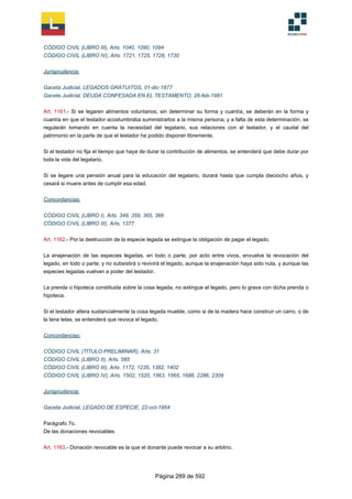 CÓDIGO CIVIL (LIBRO III), Arts. 1040, 1090, 1094
CÓDIGO CIVIL (LIBRO IV), Arts. 1721, 1725, 1728, 1730
Jurisprudencia:
Gaceta Judicial, LEGADOS GRATUITOS, 01-dic-1877
Gaceta Judicial, DEUDA CONFESADA EN EL TESTAMENTO, 26-feb-1981
Art. 1161.- Si se legaren alimentos voluntarios, sin determinar su forma y cuantía, se deberán en la forma y
cuantía en que el testador acostumbraba suministrarlos a la misma persona; y a falta de esta determinación, se
regularán tomando en cuenta la necesidad del legatario, sus relaciones con el testador, y el caudal del
patrimonio en la parte de que el testador ha podido disponer libremente.
Si el testador no fija el tiempo que haya de durar la contribución de alimentos, se entenderá que debe durar por
toda la vida del legatario.
Si se legare una pensión anual para la educación del legatario, durará hasta que cumpla dieciocho años, y
cesará si muere antes de cumplir esa edad.
Concordancias:
CÓDIGO CIVIL (LIBRO I), Arts. 349, 359, 365, 366
CÓDIGO CIVIL (LIBRO III), Arts. 1377
Art. 1162.- Por la destrucción de la especie legada se extingue la obligación de pagar el legado.
La enajenación de las especies legadas, en todo o parte, por acto entre vivos, envuelve la revocación del
legado, en todo o parte; y no subsistirá o revivirá el legado, aunque la enajenación haya sido nula, y aunque las
especies legadas vuelvan a poder del testador.
La prenda o hipoteca constituida sobre la cosa legada, no extingue el legado, pero lo grava con dicha prenda o
hipoteca.
Si el testador altera sustancialmente la cosa legada mueble, como si de la madera hace construir un carro, o de
la lana telas, se entenderá que revoca el legado.
Concordancias:
CÓDIGO CIVIL (TÍTULO PRELIMINAR), Arts. 31
CÓDIGO CIVIL (LIBRO II), Arts. 585
CÓDIGO CIVIL (LIBRO III), Arts. 1172, 1235, 1382, 1402
CÓDIGO CIVIL (LIBRO IV), Arts. 1502, 1520, 1563, 1565, 1686, 2286, 2309
Jurisprudencia:
Gaceta Judicial, LEGADO DE ESPECIE, 22-oct-1954
Parágrafo 7o.
De las donaciones revocables
Art. 1163.- Donación revocable es la que el donante puede revocar a su arbitrio.
Página 289 de 592
 
