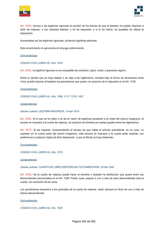 Art. 1214.- Acrece a las legítimas rigorosas la porción de los bienes de que el testador ha podido disponer a
título de mejoras, o con absoluta libertad, y no ha dispuesto, o si lo ha hecho, ha quedado sin efecto la
disposición.
Aumentadas así las legítimas rigorosas, se llaman legítimas efectivas.
Este acrecimiento no aprovecha al cónyuge sobreviviente.
Concordancias:
CÓDIGO CIVIL (LIBRO III), Arts. 1034
Art. 1215.- La legítima rigorosa no es susceptible de condición, plazo, modo o gravamen alguno.
Sobre lo demás que se haya dejado o se deje a los legitimarios, excepto bajo la forma de donaciones entre
vivos, puede imponer el testador los gravámenes que quiera; sin perjuicio de lo dispuesto en el Art. 1218.
Concordancias:
CÓDIGO CIVIL (LIBRO III), Arts. 1098, 1117, 1218, 1402
Jurisprudencia:
Gaceta Judicial, LEGITIMA RIGOROSA, 14-abr-1914
Art. 1216.- Si lo que se ha dado o se da en razón de legítimas excediere a la mitad del acervo imaginario, el
exceso se imputará a la cuarta de mejoras, sin perjuicio de dividirse por partes iguales entre los legitimarios.
Art. 1217.- Si las mejoras, comprendiendo el exceso de que habla el artículo precedente, en su caso, no
cupieren en la cuarta parte del acervo imaginario, este exceso se imputará a la cuarta parte restante, con
preferencia a cualquier objeto de libre disposición, a que el difunto la haya destinado.
Concordancias:
CÓDIGO CIVIL (LIBRO III), Arts. 1379
Jurisprudencia:
Gaceta Judicial, CUARTA DE LIBRE DISPOSICION TESTAMENTARIA, 25-feb-1942
Art. 1218.- De la cuarta de mejoras puede hacer el donante o testador la distribución que quiera entre sus
descendientes mencionados en el Art. 1026. Podrá, pues, asignar a uno o más de esos descendientes toda la
cuarta, con exclusión de los otros.
Los gravámenes impuestos a los partícipes de la cuarta de mejoras, serán siempre en favor de uno o más de
dichos descendientes.
Concordancias:
CÓDIGO CIVIL (LIBRO III), Arts. 1026
Página 300 de 592
 