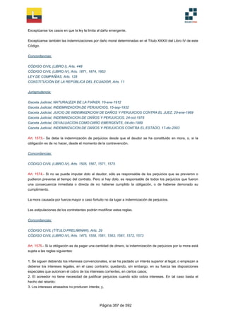 Exceptúanse los casos en que la ley la limita al daño emergente.
Exceptúanse también las indemnizaciones por daño moral determinadas en el Título XXXIII del Libro IV de este
Código.
Concordancias:
CÓDIGO CIVIL (LIBRO I), Arts. 448
CÓDIGO CIVIL (LIBRO IV), Arts. 1871, 1874, 1953
LEY DE COMPAÑÍAS, Arts. 128
CONSTITUCIÓN DE LA REPÚBLICA DEL ECUADOR, Arts. 11
Jurisprudencia:
Gaceta Judicial, NATURALEZA DE LA FIANZA, 10-ene-1912
Gaceta Judicial, INDEMNIZACION DE PERJUICIOS, 15-sep-1932
Gaceta Judicial, JUICIO DE INDEMNIZACION DE DAÑOS Y PERJUICIOS CONTRA EL JUEZ, 20-ene-1969
Gaceta Judicial, INDEMNIZACION DE DAÑOS Y PERJUICIOS, 24-oct-1978
Gaceta Judicial, DEVALUACION COMO DAÑO EMERGENTE, 04-dic-1989
Gaceta Judicial, INDEMNIZACION DE DAÑOS Y PERJUICIOS CONTRA EL ESTADO, 17-dic-2003
Art. 1573.- Se debe la indemnización de perjuicios desde que el deudor se ha constituido en mora, o, si la
obligación es de no hacer, desde el momento de la contravención.
Concordancias:
CÓDIGO CIVIL (LIBRO IV), Arts. 1505, 1567, 1571, 1575
Art. 1574.- Si no se puede imputar dolo al deudor, sólo es responsable de los perjuicios que se previeron o
pudieron preverse al tiempo del contrato. Pero si hay dolo, es responsable de todos los perjuicios que fueron
una consecuencia inmediata o directa de no haberse cumplido la obligación, o de haberse demorado su
cumplimiento.
La mora causada por fuerza mayor o caso fortuito no da lugar a indemnización de perjuicios.
Las estipulaciones de los contratantes podrán modificar estas reglas.
Concordancias:
CÓDIGO CIVIL (TÍTULO PRELIMINAR), Arts. 29
CÓDIGO CIVIL (LIBRO IV), Arts. 1475, 1558, 1561, 1563, 1567, 1572, 1573
Art. 1575.- Si la obligación es de pagar una cantidad de dinero, la indemnización de perjuicios por la mora está
sujeta a las reglas siguientes:
1. Se siguen debiendo los intereses convencionales, si se ha pactado un interés superior al legal, o empiezan a
deberse los intereses legales, en el caso contrario; quedando, sin embargo, en su fuerza las disposiciones
especiales que autoricen el cobro de los intereses corrientes, en ciertos casos;
2. El acreedor no tiene necesidad de justificar perjuicios cuando sólo cobra intereses. En tal caso basta el
hecho del retardo;
3. Los intereses atrasados no producen interés; y,
Página 387 de 592
 
