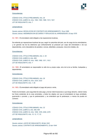 Concordancias:
CÓDIGO CIVIL (TÍTULO PRELIMINAR), Arts. 29
CÓDIGO CIVIL (LIBRO IV), Arts. 1563, 1565, 1886, 1913, 1921
LEY DE INQUILINATO, Arts. 7
Jurisprudencia:
Gaceta Judicial, RESOLUCION DE CONTRATO DE ARRENDAMIENTO, 16-jul-1898
Gaceta Judicial, INDEMNIZACION DE DAÑOS Y PERJUICIOS AL ARRENDADOR, 03-sep-1976
Art. 1881.- El arrendatario está obligado a las reparaciones locativas.
Se entiende por reparaciones locativas las que, según la costumbre del país, son de cargo de los arrendatarios,
y en general, las de los deterioros que ordinariamente se producen por culpa del arrendatario o de sus
dependientes, como descalabros de paredes o cercas, albañales y acequias, rotura de cristales, etc.
Concordancias:
CÓDIGO CIVIL (TÍTULO PRELIMINAR), Arts. 2, 29
CÓDIGO CIVIL (LIBRO II), Arts. 809
CÓDIGO CIVIL (LIBRO IV), Arts. 1860, 1868, 1911, 1912
LEY DE INQUILINATO, Arts. 7
Art. 1882.- El arrendatario es responsable no sólo de su propia culpa, sino de la de su familia, huéspedes y
dependientes.
Concordancias:
CÓDIGO CIVIL (TÍTULO PRELIMINAR), Arts. 29
CÓDIGO CIVIL (LIBRO IV), Arts. 2220, 2222
LEY DE INQUILINATO, Arts. 7, 56
Art. 1883.- El arrendatario está obligado al pago del precio o renta.
Podrá el arrendador, para seguridad de este pago y de las indemnizaciones a que tenga derecho, retener todos
los frutos existentes de la cosa arrendada, y todos los objetos con que el arrendatario la haya amoblado,
guarnecido o provisto, y que le pertenecieren; y se entenderá que le pertenecen, a menos de prueba en
contrario.
Concordancias:
CÓDIGO CIVIL (TÍTULO PRELIMINAR), Arts. 32
CÓDIGO CIVIL (LIBRO II), Arts. 660, 664
CÓDIGO CIVIL (LIBRO IV), Arts. 1858, 1878, 2294, 2376
LEY DE INQUILINATO, Arts. 10, 12, 17, 53
Jurisprudencia:
Gaceta Judicial, JUICIO DE INQUILINATO, 06-feb-1943
Gaceta Judicial, CONTRATO DE ARRENDAMIENTO, 22-abr-1944
Página 465 de 592
 