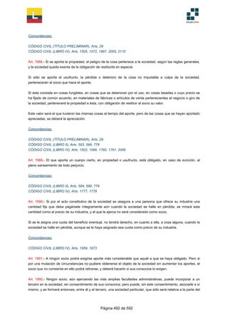 Concordancias:
CÓDIGO CIVIL (TÍTULO PRELIMINAR), Arts. 29
CÓDIGO CIVIL (LIBRO IV), Arts. 1505, 1572, 1997, 2005, 2110
Art. 1988.- Si se aporta la propiedad, el peligro de la cosa pertenece a la sociedad, según las reglas generales,
y la sociedad queda exenta de la obligación de restituirla en especie.
Si sólo se aporta el usufructo, la pérdida o deterioro de la cosa no imputable a culpa de la sociedad,
pertenecerán al socio que hace el aporte.
Si éste consiste en cosas fungibles, en cosas que se deterioran por el uso, en cosas tasadas o cuyo precio se
ha fijado de común acuerdo, en materiales de fábricas o artículos de venta pertenecientes al negocio o giro de
la sociedad, pertenecerá la propiedad a ésta, con obligación de restituir al socio su valor.
Este valor será el que tuvieron las mismas cosas al tiempo del aporte; pero de las cosas que se hayan aportado
apreciadas, se deberá la apreciación.
Concordancias:
CÓDIGO CIVIL (TÍTULO PRELIMINAR), Arts. 29
CÓDIGO CIVIL (LIBRO II), Arts. 593, 599, 778
CÓDIGO CIVIL (LIBRO IV), Arts. 1502, 1566, 1760, 1761, 2006
Art. 1989.- El que aporta un cuerpo cierto, en propiedad o usufructo, está obligado, en caso de evicción, al
pleno saneamiento de todo perjuicio.
Concordancias:
CÓDIGO CIVIL (LIBRO II), Arts. 584, 599, 778
CÓDIGO CIVIL (LIBRO IV), Arts. 1777, 1778
Art. 1990.- Si por el acto constitutivo de la sociedad se asegura a una persona que ofrece su industria una
cantidad fija que deba pagársele íntegramente aún cuando la sociedad se halle en pérdida, se mirará esta
cantidad como el precio de su industria, y el que la ejerce no será considerado como socio.
Si se le asigna una cuota del beneficio eventual, no tendrá derecho, en cuanto a ella, a cosa alguna, cuando la
sociedad se halle en pérdida, aunque se le haya asignado esa cuota como precio de su industria.
Concordancias:
CÓDIGO CIVIL (LIBRO IV), Arts. 1959, 1973
Art. 1991.- A ningún socio podrá exigirse aporte más considerable que aquél a que se haya obligado. Pero si
por una mutación de circunstancias no pudiere obtenerse el objeto de la sociedad sin aumentar los aportes, el
socio que no consienta en ello podrá retirarse, y deberá hacerlo si sus consocios lo exigen.
Art. 1992.- Ningún socio, aún ejerciendo las más amplias facultades administrativas, puede incorporar a un
tercero en la sociedad, sin consentimiento de sus consocios; pero puede, sin este consentimiento, asociarle a sí
mismo; y se formará entonces, entre él y el tercero, una sociedad particular, que sólo será relativa a la parte del
Página 492 de 592
 