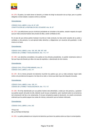 Art. 278.- El padre y la madre tienen el derecho y el deber de dirigir la educación de sus hijos; pero no podrán
obligarlos a tomar estado o casarse contra su voluntad.
Concordancias:
CÓDIGO CIVIL (LIBRO I), Arts. 83, 87, 455
CONSTITUCIÓN DE LA REPÚBLICA DEL ECUADOR, Arts. 26, 67
Art. 279.- Las atribuciones que por el artículo precedente se concedan a los padres, cesarán respecto de aquél
que por mala conducta hubiese sido privado de ellas y serán confiadas al otro.
En el caso de que ambos padres hubiesen incurrido en mala conducta, los hijos serán sacados de su poder y
confiados a otra persona, la cual ejercerá tales derechos y obligaciones con anuencia del guardador, si ella
misma no lo fuere.
Concordancias:
CÓDIGO CIVIL (LIBRO I), Arts. 108, 305, 306, 367, 455
CÓDIGO DE LA NIÑEZ Y ADOLESCENCIA, Arts. 113, 117
Art. 280.- Los derechos concedidos a los padres en los artículos precedentes, no podrán reclamarse sobre el
hijo que haya sido llevado por ellos a la casa de expósitos, o abandonado de otra manera.
Concordancias:
CÓDIGO CIVIL (TÍTULO PRELIMINAR), Arts. 25
CÓDIGO CIVIL (LIBRO I), Arts. 311
Art. 281.- En la misma privación de derechos incurrirán los padres que, por su mala conducta, hayan dado
motivo a la providencia de separar a los hijos de su lado; a menos que ésta haya sido después revocada.
Concordancias:
CÓDIGO CIVIL (LIBRO I), Arts. 108, 311
CÓDIGO DE LA NIÑEZ Y ADOLESCENCIA, Arts. 113, 117
Art. 282.- Si el hijo abandonado por sus padres hubiere sido alimentado y criado por otra persona, y quisieren
sus padres sacarlo del poder de ella, deberán acudir al juez competente, quien resolverá sobre la conveniencia
de la devolución del hijo a los reclamantes. Si el juez competente acepta la devolución, de creerlo conveniente
ordenará que los padres paguen las costas de crianza y educación que se hubieren efectuado.
Concordancias:
CÓDIGO CIVIL (LIBRO I), Arts. 242
TÍTULO XII
DE LA PATRIA POTESTAD
Art. 283.- La patria potestad es el conjunto de derechos que tienen los padres sobre sus hijos no emancipados.
Página 79 de 592
 