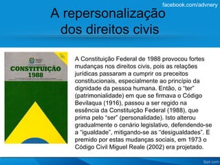 facebook.com/advnery

A repersonalização
 dos direitos civis

    A Constituição Federal de 1988 provocou fortes
    mudanças nos direitos civis, pois as relações
    jurídicas passaram a cumprir os preceitos
    constitucionais, especialmente ao princípio da
    dignidade da pessoa humana. Então, o “ter”
    (patrimonialidade) em que se firmava o Código
    Bevilaqua (1916), passou a ser regido na
    essência da Constituição Federal (1988), que
    prima pelo “ser” (personalidade). Isto alterou
    gradualmente o cenário legislativo, defendendo-se
    a “igualdade”, mitigando-se as “desigualdades”. E
    premido por estas mudanças sociais, em 1973 o
    Código Civil Miguel Reale (2002) era projetado.
 