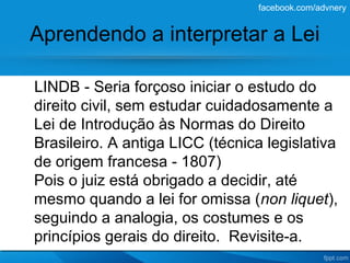 facebook.com/advnery


Aprendendo a interpretar a Lei

LINDB - Seria forçoso iniciar o estudo do
direito civil, sem estudar cuidadosamente a
Lei de Introdução às Normas do Direito
Brasileiro. A antiga LICC (técnica legislativa
de origem francesa - 1807)
Pois o juiz está obrigado a decidir, até
mesmo quando a lei for omissa (non liquet),
seguindo a analogia, os costumes e os
princípios gerais do direito. Revisite-a.
 