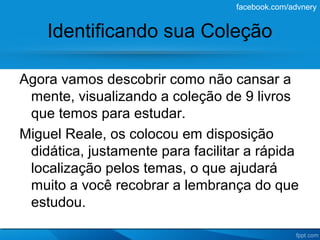 facebook.com/advnery


    Identificando sua Coleção

Agora vamos descobrir como não cansar a
 mente, visualizando a coleção de 9 livros
 que temos para estudar.
Miguel Reale, os colocou em disposição
 didática, justamente para facilitar a rápida
 localização pelos temas, o que ajudará
 muito a você recobrar a lembrança do que
 estudou.
 