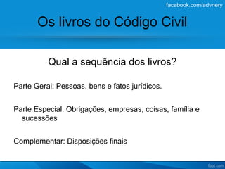 facebook.com/advnery


       Os livros do Código Civil

          Qual a sequência dos livros?

Parte Geral: Pessoas, bens e fatos jurídicos.


Parte Especial: Obrigações, empresas, coisas, família e
  sucessões


Complementar: Disposições finais
 