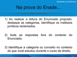 facebook.com/advnery


        Na prova do Enade...

1) Ao realizar a leitura do Enunciado proposto,
  destaque as categorias, identifique os institutos
  jurídicos reclamados.

2) Isole as respostas fora do contexto do
  Enunciado.

3) Identifique a categoria ou conceito no contexto
  do que você estudou durante o curso de direito.
 