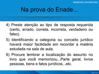 facebook.com/advnery


        Na prova do Enade...

4) Preste atenção ao tipo de resposta requerida
  (certo, errado, correta, incorreta, verdadeiro ou
  falso).
5) Identificando a categoria ou conceito jurídico
  haverá maior facilidade em recordar a matéria
  estudada na sala de aula.
6) Procure lembrar a localização do assunto no
  livro que você memorizou...Parte geral, livros
  pessoas, bens e fatos jurídicos...etc.
 