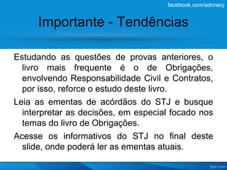 facebook.com/advnery


     Importante - Tendências

Estudando as questões de provas anteriores, o
  livro mais frequente é o de Obrigações,
  envolvendo Responsabilidade Civil e Contratos,
  por isso, reforce o estudo deste livro.
Leia as ementas de acórdãos do STJ e busque
  interpretar as decisões, em especial focado nos
  temas do livro de Obrigações.
Acesse os informativos do STJ no final deste
  slide, onde poderá ler as ementas atuais.
 