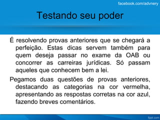facebook.com/advnery


         Testando seu poder

É resolvendo provas anteriores que se chegará a
  perfeição. Estas dicas servem também para
  quem deseja passar no exame da OAB ou
  concorrer as carreiras jurídicas. Só passam
  aqueles que conhecem bem a lei.
Pegamos duas questões de provas anteriores,
  destacando as categorias na cor vermelha,
  apresentando as respostas corretas na cor azul,
  fazendo breves comentários.
 