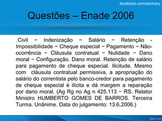 facebook.com/advnery


    Questões – Enade 2006

.Civil − Indenização − Salário − Retenção -
Impossibilidade − Cheque especial − Pagamento − Não-
ocorrência − Cláusula contratual − Nulidade − Dano
moral − Configuração. Dano moral. Retenção de salário
para pagamento de cheque especial. Ilicitude. Mesmo
com cláusula contratual permissiva, a apropriação do
salário do correntista pelo banco-credor para pagamento
de cheque especial é ilícita e dá margem a reparação
por dano moral. (Ag Rg no Ag n 425.113 − RS. Relator
Ministro HUMBERTO GOMES DE BARROS. Terceira
Turma. Unânime. Data do julgamento: 13.6.2006.)
 