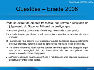 facebook.com/advnery


         Questões – Enade 2006

Pode-se extrair da ementa transcrita, que retrata o resultado do
  julgamento do Superior Tribunal de Justiça, que
I - a convenção dos particulares não derroga normas de ordem pública.
II - a indenização por dano moral pressupõe a existência também de dano
    material.
III - os bancos não podem reter quaisquer saldos bancários para recebimento
     de seus créditos, porque afasta da apreciação judiciária lesão de Direito.
IV - o salário enquanto revestido de caráter alimentar goza de proteção legal,
   que o faz intangível, isto é, insuscetível de ser apropriado para
   cumprimento de certas obrigações.
V - o Poder Judiciário quando reconhece a nulidade de uma cláusula contratual
    substitui a vontade das partes.
 