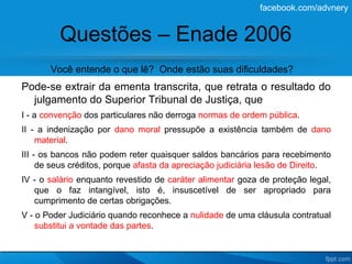 facebook.com/advnery


         Questões – Enade 2006
       Você entende o que lê? Onde estão suas dificuldades?
Pode-se extrair da ementa transcrita, que retrata o resultado do
  julgamento do Superior Tribunal de Justiça, que
I - a convenção dos particulares não derroga normas de ordem pública.
II - a indenização por dano moral pressupõe a existência também de dano
    material.
III - os bancos não podem reter quaisquer saldos bancários para recebimento
     de seus créditos, porque afasta da apreciação judiciária lesão de Direito.
IV - o salário enquanto revestido de caráter alimentar goza de proteção legal,
   que o faz intangível, isto é, insuscetível de ser apropriado para
   cumprimento de certas obrigações.
V - o Poder Judiciário quando reconhece a nulidade de uma cláusula contratual
    substitui a vontade das partes.
 